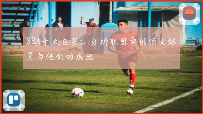 NBA十大巨星：分析联盟中的顶尖球员与他们的成就