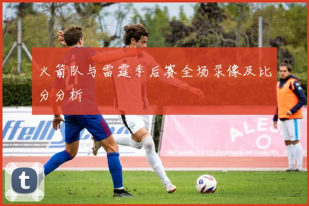 火箭队与雷霆季后赛全场录像及比分分析