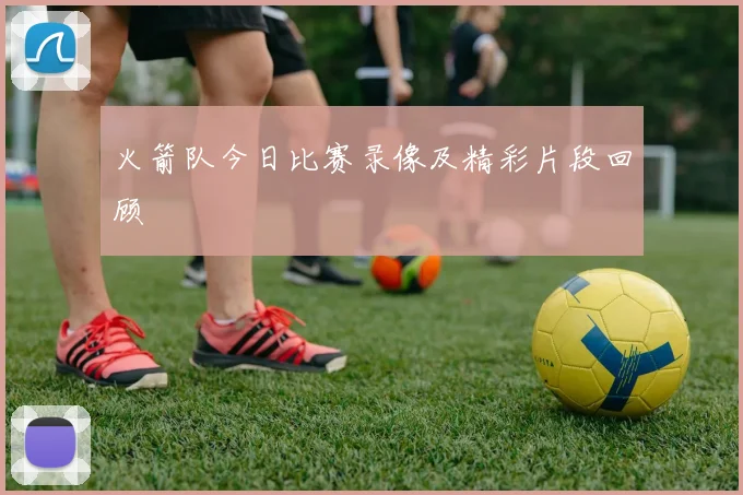 火箭队今日比赛录像及精彩片段回顾