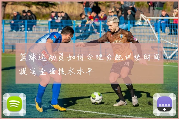 篮球运动员如何合理分配训练时间提高全面技术水平