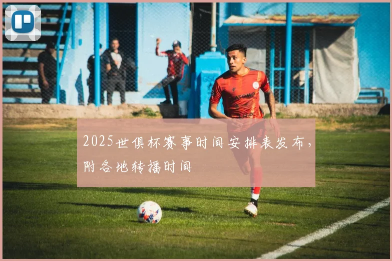 2025世俱杯赛事时间安排表发布，附各地转播时间